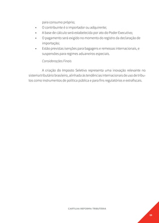 59
CARTILHA REFORMA TRIBUTÁRIA
para consumo próprio;
• O contribuinte é o importador ou adquirente;
• A base de cálculo será estabelecida por ato do Poder Executivo;
• O pagamento será exigido no momento do registro da declaração de
importação;
• Estão previstas isenções para bagagens e remessas internacionais, e
suspensões para regimes aduaneiros especiais.
Considerações Finais
A criação do Imposto Seletivo representa uma inovação relevante no
sistema tributário brasileiro, alinhada às tendências internacionais de uso de tribu-
tos como instrumentos de política pública e para fins regulatórios e extrafiscais.
 