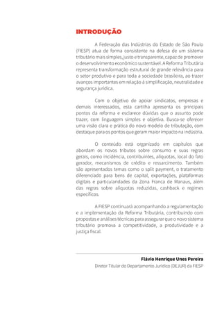 INTRODUÇÃO
A Federação das Indústrias do Estado de São Paulo
(FIESP) atua de forma consistente na defesa de um sistema
tributário mais simples, justo e transparente, capaz de promover
odesenvolvimentoeconômicosustentável.AReformaTributária
representa transformação estrutural de grande relevância para
o setor produtivo e para toda a sociedade brasileira, ao trazer
avanços importantes em relação à simplificação, neutralidade e
segurança jurídica.
Com o objetivo de apoiar sindicatos, empresas e
demais interessados, esta cartilha apresenta os principais
pontos da reforma e esclarece dúvidas que o assunto pode
trazer, com linguagem simples e objetiva. Busca-se oferecer
uma visão clara e prática do novo modelo de tributação, com
destaque para os pontos que geram maior impacto na indústria.
O conteúdo está organizado em capítulos que
abordam os novos tributos sobre consumo e suas regras
gerais, como incidência, contribuintes, alíquotas, local do fato
gerador, mecanismos de crédito e ressarcimento. Também
são apresentados temas como o split payment, o tratamento
diferenciado para bens de capital, exportações, plataformas
digitais e particularidades da Zona Franca de Manaus, além
das regras sobre alíquotas reduzidas, cashback e regimes
específicos.
A FIESP continuará acompanhando a regulamentação
e a implementação da Reforma Tributária, contribuindo com
propostas e análises técnicas para assegurar que o novo sistema
tributário promova a competitividade, a produtividade e a
justiça fiscal.
Flávio Henrique Unes Pereira
Diretor Titular do Departamento Jurídico (DEJUR) da FIESP
 