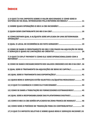 ÍNDICE
1) O QUE É O IVA (IMPOSTO SOBRE O VALOR ADICIONADO) E COMO SERÁ O
SISTEMA DE IVA DUAL INTRODUZIDO PELA REFORMA NO BRASIL? .................... 11
2) SOBRE QUAIS OPERAÇÕES O IBS E A CBS INCIDIRÃO?................................... 14
3) QUEM SERÁ CONTRIBUINTE DO IBS E DA CBS?............................................. 16
4) COMO DEFINIR QUAL A ALÍQUOTA SERÁ APLICADA EM UMA DETERMINADA
OPERAÇÃO? .............................................................................................. 18
5) QUAL O LOCAL DE OCORRÊNCIA DO FATO GERADOR?................................... 19
6) COMO SE DARÁ O CREDITAMENTO DO IBS E CBS PAGOS NA AQUISIÇÃO DE BENS
E SERVIÇOS E QUAIS AS LIMITAÇÕES AO CRÉDITO?........................................... 24
7) O QUE É O SPLIT PAYMENT E COMO ELE SERÁ OPERACIONALIZADO COM A
REFORMA? ................................................................................................ 28
8) COMO SE DARÁ O RESSARCIMENTO DOS SALDOS CREDORES DO IBS E DA CBS?. 36
9) QUAL SERÁ O TRATAMENTO DA AQUISIÇÕES DE BENS DE CAPITAL?................ 39
10) QUAL SERÁ O TRATAMENTO DAS EXPORTAÇÕES?....................................... 41
11) QUAIS BENS E SERVIÇOS ESTÃO SUJEITOS A ALÍQUOTAS REDUZIDAS?.......... 43
12) O QUE É O CASHBACK E COMO ELE FUNCIONARÁ?...................................... 44
13) COMO SE DARÁ A TRIBUTAÇÃO DE FORNECEDORES ESTRANGEIROS?............ 45
14) QUAL SERÁ A RESPONSABILIDADE DAS PLATAFORMAS DIGITAIS?................. 46
15) COMO O IBS E A CBS SERÃO APLICADOS NA ZONA FRANCA DE MANAUS?......... 48
16) COMO SERÁ O PERÍODO DE TRANSIÇÃO PARA OS CONTRIBUINTES?............. 54
17) O QUE É O IMPOSTO SELETIVO E SOBRE QUAIS BENS E SERVIÇOS INCIDIRÁ?.55
 