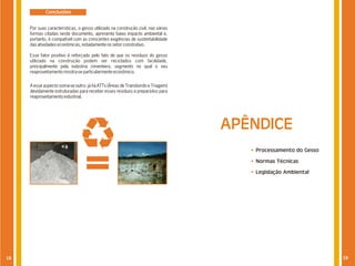 Conclusões


     Por suas características, o gesso utilizado na construção civil, nas várias
     formas citadas neste documento, apresenta baixo impacto ambiental e,
     portanto, é compatível com as crescentes exigências de sustentabilidade
     das atividades econômicas, notadamente no setor construtivo.

     Esse fator positivo é reforçado pelo fato de que os resíduos do gesso
     utilizado na construção podem ser reciclados com facilidade,
     principalmente pela indústria cimenteira, segmento no qual o seu
     reaproveitamento mostra-se particularmente econômico.


     A esse aspecto soma-se outro: já há ATTs (Áreas de Transbordo e Triagem)
     devidamente estruturadas para receber esses resíduos e prepará-los para
     reaproveitamento industrial.




                                                                                   APÊNDICE
                                                                                      Processamento do Gesso

                                                                                      Normas Técnicas

                                                                                      Legislação Ambiental




18                                                                                                             19
 