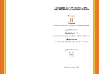 RESÍDUOS DE GESSO NA CONSTRUÇÃO CIVIL
 COLETA, ARMAZENAGEM E DESTINAÇÃO PARA RECICLAGEM



                           Produção:




 Associação Brasileira dos Fabricantes de Chapas para Drywall.


                      Apoio Institucional:



Sindicato da Indústria da Construção Civil do Estado de São Paulo.



   Sindicato da Indústria do Gesso do Estado de Pernambuco.




                    Agradecimentos especiais:

                            ATT - Pari
                            Gessoart
                             Tecnisa




                    Impresso em maio de 2009
 