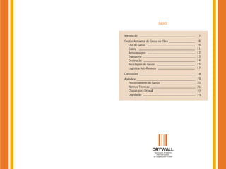 ÍNDICE


Introdução                           7
Gestão Ambiental do Gesso na Obra    8
   Uso do Gesso                      9
   Coleta                           11
   Armazenagem                      12
   Transporte                       13
   Destinação                       14
   Reciclagem do Gesso              15
   Logística Auto-Reversa           17

Conclusões                          18
Apêndice                            19
   Processamento do Gesso           20
   Normas Técnicas                  21
   Chapas para Drywall              22
   Legislação                       23
 