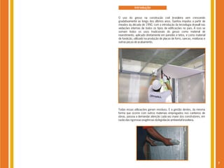 Introdução


O uso do gesso na construção civil brasileira vem crescendo
gradativamente ao longo dos últimos anos. Ganhou impulso a partir de
meados da década de 1990, com a introdução da tecnologia drywall nas
vedações internas de todos os tipos de edificações no país. A isso se
somam todos os usos tradicionais do gesso como material de
revestimento, aplicado diretamente em paredes e tetos, e como material
de fundição, utilizado na produção de placas de forro, sancas, molduras e
outras peças de acabamento.




Todas essas utilizações geram resíduos. E a gestão destes, da mesma
forma que ocorre com outros materiais empregados nos canteiros de
obras, passou a demandar atenção cada vez maior dos construtores, em
razão das rigorosas exigências da legislação ambiental brasileira.




                                                                            7
 