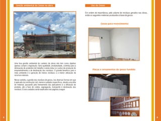 Gestão ambiental do Gesso na obra                                                   Uso do Gesso


                                                                                   Em ordem de importância, pelo volume de resíduos gerados nas obras,
                                                                                   estão os seguintes materiais produzidos à base de gesso:



                                                                                                   Gesso para revestimento




    Uma boa gestão ambiental do canteiro de obras não tem como objetivo
    apenas cumprir a legislação. Gera qualidade, produtividade, contribui para a
    diminuição de acidentes de trabalho e ainda reduz os custos de produção do
    empreendimento e de destinação dos resíduos. O grande benefício para o                Placas e ornamentos de gesso fundido
    meio ambiente é a geração de menos resíduos e a menor utilização de
    recursos naturais.

    Nesse sentido, a gestão dos resíduos de gesso, nas diversas formas em que
    é aplicado na construção civil, merece cuidados específicos, desde a escolha
    do material, passando pelo treinamento dos aplicadores e a utilização do
    produto, até a fase de coleta, segregação, transporte e destinação dos
    resíduos. Esses cuidados serão explicados nas páginas a seguir.




8                                                                                                                                                        9
 