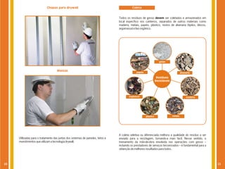 Chapas para drywall                                            Coleta


                                                                                Todos os resíduos de gesso devem ser coletados e armazenados em
                                                                                local específico nos canteiros, separados de outros materiais como
                                                                                madeira, metais, papéis, plástico, restos de alvenaria (tijolos, blocos,
                                                                                argamassa) e lixo orgânico.




                                                                                                                     gesso



                                    Massas                                                    papéis                                     alvenaria

                                                                                                                   Resíduos
                                                                                                                  Recicláveis




                                                                                        orgânicos                                             madeira




                                                                                                       plástico                 metais




                                                                                A coleta seletiva ou diferenciada melhora a qualidade do resíduo a ser
     Utilizadas para o tratamento das juntas dos sistemas de paredes, tetos e   enviado para a reciclagem, tornando-a mais fácil. Nesse sentido, o
     revestimentos que utilizam a tecnologia drywall.                           treinamento da mão-de-obra envolvida nas operações com gesso –
                                                                                incluindo os prestadores de serviços terceirizados – é fundamental para a
                                                                                obtenção de melhores resultados para todos.




10                                                                                                                                                          11
 