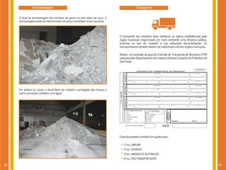 Armazenagem                                                                 Transporte


     O local de armazenagem dos resíduos de gesso na obra deve ser seco. A
     armazenagem pode ser feita em baia com piso concretado ou em caçamba.




                                                                             O transporte dos resíduos deve obedecer às regras estabelecidas pelo
                                                                             órgão municipal responsável por meio ambiente e/ou limpeza pública,
                                                                             inclusive no que diz respeito à sua adequada documentação. Os
                                                                             transportadores também devem ser cadastrados nesses órgãos municipais.

                                                                             Abaixo, um exemplo de guia de Controle de Transporte de Resíduos (CTR)
                                                                             adotada pelo Departamento de Limpeza Urbana (Limpurb) da Prefeitura de
                                                                             São Paulo.




     Em ambos os casos, o local deve ser coberto e protegido das chuvas e
     outros possíveis contatos com água.




                                                                             Este documento é emitido em quatro vias:

                                                                                1ª via - LIMPURB
                                                                                2ª via - GERADOR
                                                                                3ª via - UNIDADE DE DESTINAÇÃO
                                                                                4ª via - FIXA/TRANSPORTADOR

12                                                                                                                                                    13
 