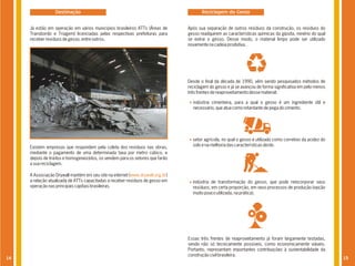 Destinação                                                            Reciclagem do Gesso


     Já estão em operação em vários municípios brasileiros ATTs (Áreas de        Após sua separação de outros resíduos da construção, os resíduos do
     Transbordo e Triagem) licenciadas pelas respectivas prefeituras para        gesso readquirem as características químicas da gipsita, minério do qual
     receber resíduos de gesso, entre outros.                                    se extrai o gesso. Desse modo, o material limpo pode ser utilizado
                                                                                 novamente na cadeia produtiva.




                                                                                 Desde o final da década de 1990, vêm sendo pesquisados métodos de
                                                                                 reciclagem do gesso e já se avançou de forma significativa em pelo menos
                                                                                 três frentes de reaproveitamento desse material:

                                                                                   indústria cimenteira, para a qual o gesso é um ingrediente útil e
                                                                                   necessário, que atua como retardante de pega do cimento.




                                                                                   setor agrícola, no qual o gesso é utilizado como corretivo da acidez do
     Existem empresas que respondem pela coleta dos resíduos nas obras,            solo e na melhoria das características deste.
     mediante o pagamento de uma determinada taxa por metro cúbico, e
     depois de triá-los e homogeneizá-los, os vendem para os setores que farão
     a sua reciclagem.

     A Associação Drywall mantém em seu site na internet (www.drywall.org.br)
     a relação atualizada de ATTs capacitadas a receber resíduos de gesso em       indústria de transformação do gesso, que pode reincorporar seus
     operação nas principais capitais brasileiras.                                 resíduos, em certa proporção, em seus processos de produção (opção
                                                                                   muito pouco utilizada, na prática).




                                                                                 Essas três frentes de reaproveitamento já foram largamente testadas,
                                                                                 sendo não só tecnicamente possíveis, como economicamente viáveis.
                                                                                 Portanto, representam importantes contribuições à sustentabilidade da
                                                                                 construção civil brasileira.
14                                                                                                                                                           15
 