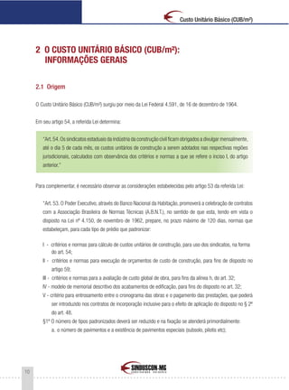 10
Custo Unitário Básico (CUB/m²)
2 O CUSTO UNITÁRIO BÁSICO (CUB/m²):
INFORMAÇÕES GERAIS
2.1 Origem
O Custo Unitário Básico (CUB/m²) surgiu por meio da Lei Federal 4.591, de 16 de dezembro de 1964.
Em seu artigo 54, a referida Lei determina:
“Art.54.Os sindicatos estaduais da indústria da construção civil ficam obrigados a divulgar mensalmente,
até o dia 5 de cada mês, os custos unitários de construção a serem adotados nas respectivas regiões
jurisdicionais, calculados com observância dos critérios e normas a que se refere o inciso I, do artigo
anterior.”
Para complementar, é necessário observar as considerações estabelecidas pelo artigo 53 da referida Lei:
“Art. 53. O Poder Executivo, através do Banco Nacional da Habitação, promoverá a celebração de contratos
com a Associação Brasileira de Normas Técnicas (A.B.N.T.), no sentido de que esta, tendo em vista o
disposto na Lei nº 4.150, de novembro de 1962, prepare, no prazo máximo de 120 dias, normas que
estabeleçam, para cada tipo de prédio que padronizar:
I - critérios e normas para cálculo de custos unitários de construção, para uso dos sindicatos, na forma
do art. 54;
Il - critérios e normas para execução de orçamentos de custo de construção, para fins de disposto no
artigo 59;
III - critérios e normas para a avaliação de custo global de obra, para fins da alínea h, do art. 32;
IV - modelo de memorial descritivo dos acabamentos de edificação, para fins do disposto no art. 32;
V - critério para entrosamento entre o cronograma das obras e o pagamento das prestações, que poderá
ser introduzido nos contratos de incorporação inclusive para o efeito de aplicação do disposto no § 2º
do art. 48.
§1º O número de tipos padronizados deverá ser reduzido e na fixação se atenderá primordialmente:
a. o número de pavimentos e a existência de pavimentos especiais (subsolo, pilotis etc);
 