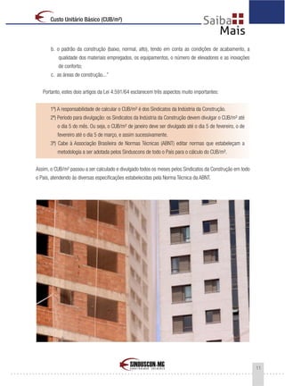 11
Custo Unitário Básico (CUB/m²)
b. o padrão da construção (baixo, normal, alto), tendo em conta as condições de acabamento, a
qualidade dos materiais empregados, os equipamentos, o número de elevadores e as inovações
de conforto;
c. as áreas de construção...”
Portanto, estes dois artigos da Lei 4.591/64 esclarecem três aspectos muito importantes:
1º) A responsabilidade de calcular o CUB/m² é dos Sindicatos da Indústria da Construção.
2º) Período para divulgação: os Sindicatos da Indústria da Construção devem divulgar o CUB/m² até
o dia 5 do mês. Ou seja, o CUB/m² de janeiro deve ser divulgado até o dia 5 de fevereiro, o de
fevereiro até o dia 5 de março, e assim sucessivamente.
3º) Cabe à Associação Brasileira de Normas Técnicas (ABNT) editar normas que estabeleçam a
metodologia a ser adotada pelos Sinduscons de todo o País para o cálculo do CUB/m².
Assim, o CUB/m² passou a ser calculado e divulgado todos os meses pelos Sindicatos da Construção em todo
o País, atendendo às diversas especificações estabelecidas pela Norma Técnica da ABNT.
 