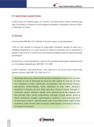 12
Custo Unitário Básico (CUB/m²)
2.2 Aparato legal e aparato técnico
O CUB/m² possui um fundamento legal, a Lei 4.591/64, e um aparato técnico, conforme esclarecido pelo
artigo 53 da referida Lei. Atualmente, a norma brasileira que estabelece a metodologia de cálculo do CUB/m²
é a ABNT NBR 12721:2006.
2.3 Conceito
A norma brasileira ABNT NBR 12721:2006 (item 3.9) assim conceitua o Custo Unitário Básico:
“Custo por metro quadrado de construção do projeto-padrão considerado, calculado de acordo com a
metodologia estabelecida em 8.3, pelos Sindicatos da Indústria da Construção Civil, em atendimento ao
disposto no artigo 54 da Lei nº 4.591/64 e que serve de base para avaliação de parte dos custos de construção
das edificações.”
Isso significa que o Custo Unitário Básico é o custo por metro quadrado do projeto-padrão, calculado de acordo
com a metodologia estabelecida pela ABNT NBR 12721:2006.
O CUB/m² representa o custo parcial da obra, e não o global. Isto é, não leva em conta os demais custos
adicionais. Esclarece a ABNT NBR 12721:2006, item 8.3.5:
“Na formação destes custos unitários básicos não foram considerados os seguintes itens, que devem
ser levados em conta na determinação dos preços por metro quadrado de construção, de acordo
com o estabelecido no projeto e especificações correspondentes a cada caso particular: fundações,
submuramentos, paredes-diafragma, tirantes, rebaixamento de lençol freático; elevador(es);
equipamentos e instalações, tais como: fogões, aquecedores, bombas de recalque, incineração, ar-
condicionado, calefação, ventilação e exaustão, outros; playground (quando não classificado como
área construída); obras e serviços complementares; urbanização, recreação (piscinas, campos de
esporte), ajardinamento, instalação e regulamentação do condomínio; e outros serviços (que devem
ser discriminados no Anexo A - quadro III); impostos, taxas e emolumentos cartoriais; projetos: projetos
arquitetônicos, projeto estrutural, projeto de instalação, projetos especiais; remuneração do construtor;
remuneração do incorporador.”
 