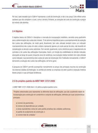 13
Custo Unitário Básico (CUB/m²)
Por isso, cabe ressaltar que o CUB/m² representa o custo da construção, e não o seu preço. Este reflete outras
variáveis que não compõem o custo, como o terreno. Portanto, as variações de custo de construção e preços
de imóveis são distintas.
2.4 Objetivo
O objetivo básico do CUB/m² é disciplinar o mercado de incorporação imobiliária, servindo como parâmetro
para a determinação dos custos dos imóveis. É de extrema importância para o acompanhamento da evolução
dos custos das edificações, de modo geral. Atualmente, tem sido utilizado também como um indicador
macroeconômico dos custos do setor, embora represente apenas um custo parcial da obra, não levando em
consideração os demais custos adicionais.Tem servido, igualmente, como referência para o reajustamento de
contratos e de custos das edificações financiadas. Assim, em função da credibilidade do referido indicador,
alcançada ao longo de quase cinquenta anos de existência, sua evolução relativa também tem sido utilizada
como indicador macroeconômico dos custos do setor da Construção Civil. Publicado mensalmente, o CUB/m²
demonstra a evolução dos custos das edificações, de forma geral.
A pesquisa do CUB/m² permite acompanhar mensalmente os preços dos principais insumos da construção
nos diversos estados da federação, no sentido de orientar as empresas do setor quanto à evolução histórica
destes preços e suas principais tendências.
2.5 Os projetos-padrão da ABNT NBR 12721:2006
A ABNT NBR 12721:2006 (item 3.3) define projetos-padrão como:
“Projetos selecionados para representar os diferentes tipos de edificações, que são usualmente objeto de
incorporação para construção em condomínio e conjunto de edificações, definidos por suas características
principais:
a) número de pavimentos;
b) número de dependências por unidade;
c) áreas equivalentes à área de custo padrão privativas das unidades autônomas;
d) padrão de acabamento da construção; e
e) número total de unidades.”
 