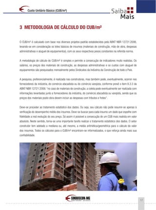 17
Custo Unitário Básico (CUB/m²)
3 METODOLOGIA DE CÁLCULO DO CUB/m²
O CUB/m² é calculado com base nos diversos projetos-padrão estabelecidos pela ABNT NBR 12721:2006,
levando-se em consideração os lotes básicos de insumos (materiais de construção, mão de obra, despesas
administrativas e aluguel de equipamentos), com os seus respectivos pesos constantes na referida norma.
A metodologia de cálculo do CUB/m² é simples e permite a consecução de indicadores muito realistas. Os
salários, os preços dos materiais de construção, as despesas administrativas e os custos com aluguel de
equipamentos são pesquisados mensalmente pelos Sindicatos da Indústria da Construção de todo o País.
A pesquisa, preferencialmente, é realizada nas construtoras, mas também pode, eventualmente, ocorrer nos
fornecedores da indústria, do comércio atacadista ou do comércio varejista, conforme prevê o item 8.3.3 da
ABNT NBR 12721:2006:“no caso de materiais de construção, a coleta pode eventualmente ser realizada com
informações levantadas junto a fornecedores da indústria, do comércio atacadista ou varejista, sendo que os
preços dos materiais posto obra devem incluir as despesas com tributos e fretes”.
Deve-se proceder ao tratamento estatístico dos dados. Ou seja, seu cálculo não pode resumir-se apenas à
verificação do desempenho médio dos insumos. Deve-se buscar para cada insumo um dado que espelhe com
fidelidade a real evolução do seu preço. Só assim é possível a consecução de um CUB mais realista em valor
absoluto. Neste sentido, torna-se uma importante tarefa realizar o tratamento estatístico dos dados. O setor
construtor tem adotado a mediana ou, até mesmo, a média aritmética/geométrica para o cálculo do valor
dos insumos. Todos os cálculos para o CUB/m² encontram-se informatizados, o que reforça ainda mais sua
confiabilidade.
 