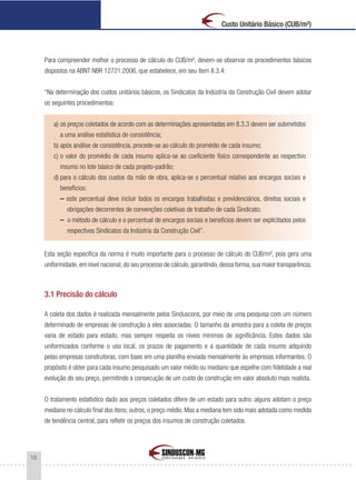 18
Custo Unitário Básico (CUB/m²)
Para compreender melhor o processo de cálculo do CUB/m², devem-se observar os procedimentos básicos
dispostos na ABNT NBR 12721:2006, que estabelece, em seu item 8.3.4:
“Na determinação dos custos unitários básicos, os Sindicatos da Indústria da Construção Civil devem adotar
os seguintes procedimentos:
a) os preços coletados de acordo com as determinações apresentadas em 8.3.3 devem ser submetidos
a uma análise estatística de consistência;
b) após análise de consistência, procede-se ao cálculo do promédio de cada insumo;
c) o valor do promédio de cada insumo aplica-se ao coeficiente físico correspondente ao respectivo
insumo no lote básico de cada projeto-padrão;
d) para o cálculo dos custos da mão de obra, aplica-se o percentual relativo aos encargos sociais e
benefícios:
– este percentual deve incluir todos os encargos trabalhistas e previdenciários, direitos sociais e
obrigações decorrentes de convenções coletivas de trabalho de cada Sindicato;
– o método de cálculo e o percentual de encargos sociais e benefícios devem ser explicitados pelos
respectivos Sindicatos da Indústria da Construção Civil”.
Esta seção específica da norma é muito importante para o processo de cálculo do CUB/m², pois gera uma
uniformidade,em nível nacional,do seu processo de cálculo,garantindo,dessa forma,sua maior transparência.
3.1 Precisão do cálculo
A coleta dos dados é realizada mensalmente pelos Sinduscons, por meio de uma pesquisa com um número
determinado de empresas de construção a eles associadas. O tamanho da amostra para a coleta de preços
varia de estado para estado, mas sempre respeita os níveis mínimos de significância. Estes dados são
uniformizados conforme o uso local, os prazos de pagamento e a quantidade de cada insumo adquirido
pelas empresas construtoras, com base em uma planilha enviada mensalmente às empresas informantes. O
propósito é obter para cada insumo pesquisado um valor médio ou mediano que espelhe com fidelidade a real
evolução do seu preço, permitindo a consecução de um custo de construção em valor absoluto mais realista.
O tratamento estatístico dado aos preços coletados difere de um estado para outro: alguns adotam o preço
mediano no cálculo final dos itens; outros, o preço médio. Mas a mediana tem sido mais adotada como medida
de tendência central, para refletir os preços dos insumos de construção coletados.
 