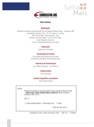 Ficha técnica
Realização
Sindicato da Indústria da Construção Civil no Estado de Minas Gerais – Sinduscon-MG
Rua Marília de Dirceu, 226 – 3º e 4º andares – Lourdes
CEP: 30170-090 – Belo Horizonte – MG
Telefone (31) 3253-2666 – Fax (31) 3253-2667
www.sinduscon-mg.org.br
E-mail: sinduscon@sinduscon-mg.org.br
Elaboração
Assessoria Econômica
Coordenação do Projeto
Economista Daniel Ítalo Richard Furletti
Economista Ieda Maria Pereira Vasconcelos
Assessora de Comunicação
Jorn. Néllie Vaz Branco – RJ 15654 JP
Projeto Gráfico
D´Comunicação
Revisão ortográfica e gramatical
Afonso Celso Gomes
S616s
Sindicato da Indústria da Construção Civil no Estado de Minas Gerais.
Saiba mais: Custo Unitário Básico (CUB/m2
). Belo Horizonte:
Sinduscon-MG, 2013.
28 p. il
1. Custo Unitário Básico - Construção Civil I. Título
CDU: 69: 657.424.5
Catalogação na fonte: Juliana de Azevedo e Silva – CRB 1412 – 6ª Região
 