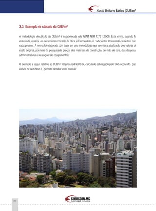 20
Custo Unitário Básico (CUB/m²)
3.3 Exemplo de cálculo do CUB/m²
A metodologia de cálculo do CUB/m² é estabelecida pela ABNT NBR 12721:2006. Esta norma, quando foi
elaborada, realizou um orçamento completo da obra, extraindo dele os coeficientes técnicos de cada item para
cada projeto. A norma foi elaborada com base em uma metodologia que permite a atualização dos valores do
custo original, por meio da pesquisa de preços dos materiais de construção, de mão de obra, das despesas
administrativas e do aluguel de equipamentos.
O exemplo a seguir, relativo ao CUB/m² Projeto-padrão R8-N, calculado e divulgado pelo Sinduscon-MG para
o mês de outubro/13, permite detalhar esse cálculo:
 