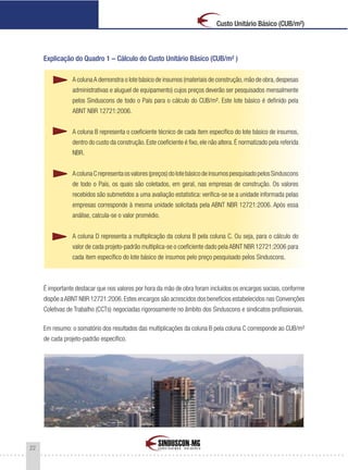 22
Custo Unitário Básico (CUB/m²)
Explicação do Quadro 1 – Cálculo do Custo Unitário Básico (CUB/m² )
A colunaA demonstra o lote básico de insumos (materiais de construção,mão de obra,despesas
administrativas e aluguel de equipamento) cujos preços deverão ser pesquisados mensalmente
pelos Sinduscons de todo o País para o cálculo do CUB/m². Este lote básico é definido pela
ABNT NBR 12721:2006.
A coluna B representa o coeficiente técnico de cada item específico do lote básico de insumos,
dentro do custo da construção. Este coeficiente é fixo, ele não altera. É normatizado pela referida
NBR.
AcolunaCrepresentaosvalores(preços)dolotebásicodeinsumospesquisadopelosSinduscons
de todo o País, os quais são coletados, em geral, nas empresas de construção. Os valores
recebidos são submetidos a uma avaliação estatística: verifica-se se a unidade informada pelas
empresas corresponde à mesma unidade solicitada pela ABNT NBR 12721:2006. Após essa
análise, calcula-se o valor promédio.
A coluna D representa a multiplicação da coluna B pela coluna C. Ou seja, para o cálculo do
valor de cada projeto-padrão multiplica-se o coeficiente dado pela ABNT NBR 12721:2006 para
cada item específico do lote básico de insumos pelo preço pesquisado pelos Sinduscons.
É importante destacar que nos valores por hora da mão de obra foram incluídos os encargos sociais, conforme
dispõe aABNT NBR 12721:2006.Estes encargos são acrescidos dos benefícios estabelecidos nas Convenções
Coletivas de Trabalho (CCTs) negociadas rigorosamente no âmbito dos Sinduscons e sindicatos profissionais.
Em resumo: o somatório dos resultados das multiplicações da coluna B pela coluna C corresponde ao CUB/m²
de cada projeto-padrão específico.
 