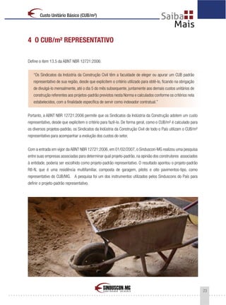 23
Custo Unitário Básico (CUB/m²)
4 O CUB/m² REPRESENTATIVO
Define o item 13.5 da ABNT NBR 12721:2006:
“Os Sindicatos da Indústria da Construção Civil têm a faculdade de eleger ou apurar um CUB padrão
representativo de sua região, desde que explicitem o critério utilizado para obtê-lo, ficando na obrigação
de divulgá-lo mensalmente, até o dia 5 do mês subsequente, juntamente aos demais custos unitários de
construção referentes aos projetos-padrão previstos nesta Norma e calculados conforme os critérios nela
estabelecidos, com a finalidade específica de servir como indexador contratual.”
Portanto, a ABNT NBR 12721:2006 permite que os Sindicatos da Indústria da Construção adotem um custo
representativo, desde que explicitem o critério para fazê-lo. De forma geral, como o CUB/m² é calculado para
os diversos projetos-padrão, os Sindicatos da Indústria da Construção Civil de todo o País utilizam o CUB/m²
representativo para acompanhar a evolução dos custos do setor.
Com a entrada em vigor da ABNT NBR 12721:2006, em 01/02/2007, o Sinduscon-MG realizou uma pesquisa
entre suas empresas associadas para determinar qual projeto-padrão, na opinião dos construtores associados
à entidade, poderia ser escolhido como projeto-padrão representativo. O resultado apontou o projeto-padrão
R8-N, que é uma residência multifamiliar, composta de garagem, pilotis e oito pavimentos-tipo, como
representativo do CUB/MG. A pesquisa foi um dos instrumentos utilizados pelos Sinduscons do País para
definir o projeto-padrão representativo.
 