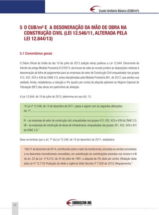 24
Custo Unitário Básico (CUB/m²)
5 O CUB/m² E A DESONERAÇÃO DA MÃO DE OBRA NA
CONSTRUÇÃO CIVIL (LEI 12.546/11, ALTERADA PELA
LEI 12.844/13)
5.1 Comentários gerais
O Diário Oficial da União do dia 19 de julho de 2013 (edição extra) publicou a Lei 12.844. Decorrente do
trâmite da antiga Medida Provisória 612/2013, ela trouxe de volta ao mundo jurídico as disposições relativas à
desoneração da folha de pagamentos para as empresas do setor da Construção Civil enquadradas nos grupos
412, 432, 433 e 439 da CNAE 2.0, antes disciplinadas pela Medida Provisória 601, de 2012, que perdeu sua
validade. Ainda, restabeleceu a redução a 4% (quatro por cento) da alíquota aplicável ao Regime Especial de
Tributação (RET) das obras em patrimônio de afetação.
A Lei 12.844, de 19 de julho de 2013, determina em seu Art. 13:
“A Lei nº 12.546, de 14 de dezembro de 2011, passa a vigorar com as seguintes alterações:
Art. 7º......................................................................................................................................................
...................................................................................................................................................
IV – as empresas do setor de construção civil, enquadradas nos grupos 412, 432, 433 e 439 da CNAE 2.0;
VII – as empresas de construção de obras de infraestrutura, enquadradas nos grupos 421, 422, 429 e 431
da CNAE 2.0.”
Deve-se lembrar que o art. 7º da Lei 12.546, de 14 de dezembro de 2011, estabelece:
“Até 31 de dezembro de 2014,contribuirão sobre o valor da receita bruta,excluídas as vendas canceladas
e os descontos incondicionais concedidos, em substituição às contribuições previstas nos incisos I e III
do art. 22 da Lei nº 8.212, de 24 de julho de 1991, a alíquota de 2% (dois por cento): (Redação dada
pela Lei nº 12.715) Produção de efeito e vigência (Vide Decreto nº 7.828 de 2012) (Regulamento).”
 