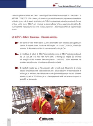 26
Custo Unitário Básico (CUB/m²)
A metodologia de cálculo dos dois CUBs é a mesma, pois ambos obedecem ao disposto na Lei 4.591/64 e na
ABNT NBR 12721:2006. A única diferença diz respeito ao percentual de encargos previdenciários e trabalhistas
incidentes sobre a mão de obra. A série histórica do CUB/m² continua sendo calculada normalmente. Ou seja,
continua a série com o CUB/m² sem incorporar a desoneração da folha de pagamentos de salários. Em
novembro/2013, iniciou-se uma nova série, aquela que considera a desoneração da folha de pagamentos dos
salários.
5.3 CUB/m² e CUB/m² desonerado – Principais aspectos
Os valores do Custo Unitário Básico (CUB/m²) desonerados foram calculados e divulgados para
atender ao disposto na Lei 12.546/11 alterada pela Lei 12.844/13, que trata, entre outros
assuntos, da desoneração da folha de pagamentos na Construção Civil.
A metodologia de cálculo do CUB/m² desonerado é a mesma do CUB/m² e obedece ao disposto
na Lei 4.591/64 e na ABNT NBR 12721:2006. A diferença diz respeito ao percentual
de encargos sociais incidentes sobre a mão de obra. O cálculo do CUB/m² desonerado não
considera a incidência dos 20% referentes à Previdência Social.
É importante ressaltar que os 2% que incidem sobre a receita bruta (faturamento) da empresa
não são contabilizados neste custo desonerado,pois o cálculo do CUB/m² diz respeito ao custo de
construção da obra em si, não considerando o custo global da empresa que não está totalmente
desonerado, pois os 20% de redução na folha de pagamento serão parcialmente compensados
pelos 2% no faturamento.
 