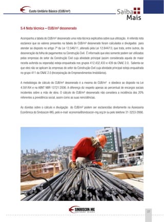 27
Custo Unitário Básico (CUB/m²)
5.4 Nota técnica – CUB/m² desonerado
Acompanha a tabela do CUB/m² desonerado uma nota técnica explicativa sobre sua utilização. A referida nota
esclarece que os valores presentes na tabela do CUB/m² desonerado foram calculados e divulgados para
atender ao disposto no artigo 7º da Lei 12.546/11, alterado pela Lei 12.844/13, que trata, entre outros, da
desoneração da folha de pagamentos na Construção Civil. É informado que eles somente podem ser utilizados
pelas empresas do setor da Construção Civil cuja atividade principal (assim considerada aquela de maior
receita auferida ou esperada) esteja enquadrada nos grupos 412,432,433 e 439 da CNAE 2.0. Salienta-se
que eles não se aplicam às empresas do setor da Construção Civil cuja atividade principal esteja enquadrada
no grupo 411 da CNAE 2.0 (Incorporação de Empreendimentos Imobiliários).
A metodologia de cálculo do CUB/m² desonerado é a mesma do CUB/m² e obedece ao disposto na Lei
4.591/64 e na ABNT NBR 12721:2006. A diferença diz respeito apenas ao percentual de encargos sociais
incidentes sobre a mão de obra. O cálculo do CUB/m² desonerado não considera a incidência dos 20%
referentes a previdência social, assim como as suas reincidências.
As dúvidas sobre o cálculo e divulgação do CUB/m² podem ser esclarecidas diretamente na Assessoria
Econômica do Sinduscon-MG, pelo e-mail: economia@sinduscon-mg.org.br ou pelo telefone 31-3253-2666.
 