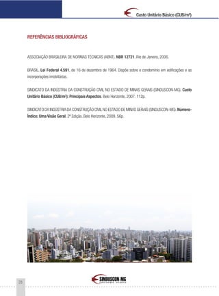 28
Custo Unitário Básico (CUB/m²)
REFERÊNCIAS BIBLIOGRÁFICAS
ASSOCIAÇÃO BRASILEIRA DE NORMAS TÉCNICAS (ABNT). NBR 12721. Rio de Janeiro, 2006.
BRASIL. Lei Federal 4.591, de 16 de dezembro de 1964. Dispõe sobre o condomínio em edificações e as
incorporações imobiliárias.
SINDICATO DA INDÚSTRIA DA CONSTRUÇÃO CIVIL NO ESTADO DE MINAS GERAIS (SINDUSCON-MG). Custo
Unitário Básico (CUB/m2
): Principais Aspectos. Belo Horizonte, 2007. 112p.
SINDICATO DA INDÚSTRIA DA CONSTRUÇÃO CIVIL NO ESTADO DE MINAS GERAIS (SINDUSCON-MG).Número-
Índice: Uma Visão Geral. 2ª Edição. Belo Horizonte, 2009. 56p.
 