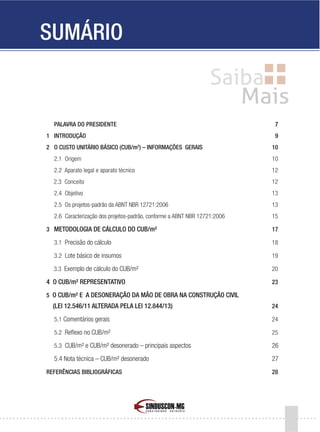 5
PALAVRA DO PRESIDENTE 7
1 INTRODUÇÃO 9
2 O CUSTO UNITÁRIO BÁSICO (CUB/m2
) – INFORMAÇÕES GERAIS 10
2.1 Origem 10
2.2 Aparato legal e aparato técnico 12
2.3 Conceito 12
2.4 Objetivo 13
2.5 Os projetos-padrão da ABNT NBR 12721:2006 13
2.6 Caracterização dos projetos-padrão, conforme a ABNT NBR 12721:2006 15
3 METODOLOGIA DE CÁLCULO DO CUB/m² 17
3.1 Precisão do cálculo 18
3.2 Lote básico de insumos 19
3.3 Exemplo de cálculo do CUB/m² 20
4 O CUB/m² REPRESENTATIVO 23
5 O CUB/m² E A DESONERAÇÃO DA MÃO DE OBRA NA CONSTRUÇÃO CIVIL
(LEI 12.546/11 ALTERADA PELA LEI 12.844/13) 24
5.1 Comentários gerais 24
5.2 Reflexo no CUB/m² 25
5.3 CUB/m² e CUB/m² desonerado – principais aspectos 26
5.4 Nota técnica – CUB/m² desonerado 27
REFERÊNCIAS BIBLIOGRÁFICAS 28
SUMÁRIO
 