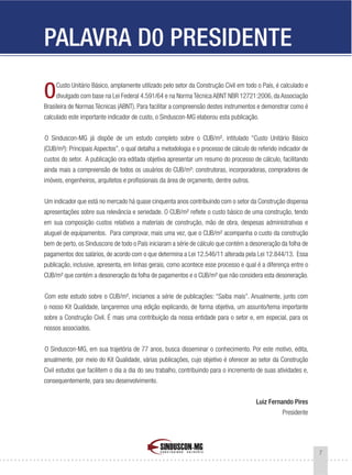 7
PALAVRA D0 PRESIDENTE
OCusto Unitário Básico, amplamente utilizado pelo setor da Construção Civil em todo o País, é calculado e
divulgado com base na Lei Federal 4.591/64 e na Norma Técnica ABNT NBR 12721:2006, da Associação
Brasileira de Normas Técnicas (ABNT). Para facilitar a compreensão destes instrumentos e demonstrar como é
calculado este importante indicador de custo, o Sinduscon-MG elaborou esta publicação.
O Sinduscon-MG já dispõe de um estudo completo sobre o CUB/m², intitulado “Custo Unitário Básico
(CUB/m²): Principais Aspectos”, o qual detalha a metodologia e o processo de cálculo do referido indicador de
custos do setor. A publicação ora editada objetiva apresentar um resumo do processo de cálculo, facilitando
ainda mais a compreensão de todos os usuários do CUB/m²: construtoras, incorporadoras, compradores de
imóveis, engenheiros, arquitetos e profissionais da área de orçamento, dentre outros.
Um indicador que está no mercado há quase cinquenta anos contribuindo com o setor da Construção dispensa
apresentações sobre sua relevância e seriedade. O CUB/m² reflete o custo básico de uma construção, tendo
em sua composição custos relativos a materiais de construção, mão de obra, despesas administrativas e
aluguel de equipamentos. Para comprovar, mais uma vez, que o CUB/m² acompanha o custo da construção
bem de perto, os Sinduscons de todo o País iniciaram a série de cálculo que contém a desoneração da folha de
pagamentos dos salários, de acordo com o que determina a Lei 12.546/11 alterada pela Lei 12.844/13. Essa
publicação, inclusive, apresenta, em linhas gerais, como acontece esse processo e qual é a diferença entre o
CUB/m² que contém a desoneração da folha de pagamentos e o CUB/m² que não considera esta desoneração.
Com este estudo sobre o CUB/m², iniciamos a série de publicações: “Saiba mais”. Anualmente, junto com
o nosso Kit Qualidade, lançaremos uma edição explicando, de forma objetiva, um assunto/tema importante
sobre a Construção Civil. É mais uma contribuição da nossa entidade para o setor e, em especial, para os
nossos associados.
O Sinduscon-MG, em sua trajetória de 77 anos, busca disseminar o conhecimento. Por este motivo, edita,
anualmente, por meio do Kit Qualidade, várias publicações, cujo objetivo é oferecer ao setor da Construção
Civil estudos que facilitem o dia a dia do seu trabalho, contribuindo para o incremento de suas atividades e,
consequentemente, para seu desenvolvimento.
Luiz Fernando Pires
Presidente
 