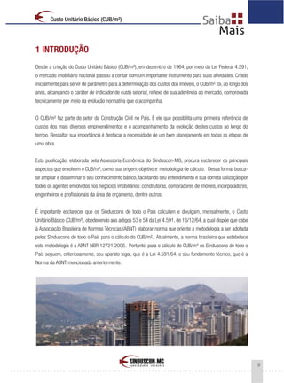 9
Custo Unitário Básico (CUB/m²)
1 INTRODUÇÃO
Desde a criação do Custo Unitário Básico (CUB/m²), em dezembro de 1964, por meio da Lei Federal 4.591,
o mercado imobiliário nacional passou a contar com um importante instrumento para suas atividades. Criado
inicialmente para servir de parâmetro para a determinação dos custos dos imóveis, o CUB/m² foi, ao longo dos
anos, alcançando o caráter de indicador de custo setorial, reflexo de sua aderência ao mercado, comprovada
tecnicamente por meio da evolução normativa que o acompanha.
O CUB/m² faz parte do setor da Construção Civil no País. É ele que possibilita uma primeira referência de
custos dos mais diversos empreendimentos e o acompanhamento da evolução destes custos ao longo do
tempo. Ressaltar sua importância é destacar a necessidade de um bom planejamento em todas as etapas de
uma obra.
Esta publicação, elaborada pela Assessoria Econômica do Sinduscon-MG, procura esclarecer os principais
aspectos que envolvem o CUB/m², como: sua origem, objetivo e metodologia de cálculo. Dessa forma, busca-
se ampliar e disseminar o seu conhecimento básico, facilitando seu entendimento e sua correta utilização por
todos os agentes envolvidos nos negócios imobiliários: construtoras, compradores de imóveis, incorporadores,
engenheiros e profissionais da área de orçamento, dentre outros.
É importante esclarecer que os Sinduscons de todo o País calculam e divulgam, mensalmente, o Custo
Unitário Básico (CUB/m²), obedecendo aos artigos 53 e 54 da Lei 4.591, de 16/12/64, a qual dispõe que cabe
à Associação Brasileira de Normas Técnicas (ABNT) elaborar norma que oriente a metodologia a ser adotada
pelos Sinduscons de todo o País para o cálculo do CUB/m². Atualmente, a norma brasileira que estabelece
esta metodologia é a ABNT NBR 12721:2006. Portanto, para o cálculo do CUB/m² os Sinduscons de todo o
País seguem, criteriosamente, seu aparato legal, que é a Lei 4.591/64, e seu fundamento técnico, que é a
Norma da ABNT mencionada anteriormente.
 