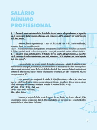 SALÁRIO
MÍNIMO
PROFISSIONAL
§ 1º - Do acordo ou do contrato coletivo de trabalho deverá constar, obrigatoriamente, a importância da remuneração da hora suplementar, que será, pelo menos, 50% (cinqüenta por cento) superior
à da hora normal”.
	
Entretanto, face ao disposto no artigo 7º, inciso XVI, da CRFB/88, o art. 59 da CLT sofreu modificações,
passando a vigorar com a seguinte redação:
“Art. 59 – A duração normal do trabalho poderá ser acrescida de horas suplementares, em número não excedente
de 2 (duas), mediante acordo escrito entre empregador e empregado, ou mediante contrato coletivo de trabalho.
§ 1º - Do acordo ou do contrato coletivo de trabalho deverá constar, obrigatoriamente, a importância da remuneração da hora suplementar, que será, pelo menos, 50% (cinqüenta por cento) superior
à da hora normal”.
	
À luz dos princípios que norteiam o direito do trabalho, notadamente o princípio da aplicação da regra
mais favorável ao empregado, é evidente que, para efeito exclusivo do cálculo do valor do salário mínimo profissional da categoria representada, o valor das horas trabalhadas além da 6ª hora, para os profissionais que têm jornada
contratual de 8 horas diárias, não deve mais ser calculado com o acréscimo de 25% sobre a hora normal, mas, sim,
com o percentual de 50%.
	
Assim temos que, para uma jornada de trabalho de 8 (oito) horas diárias, o valor do piso salarial a ser
pago será o de 9 (nove) salários mínimos, considerando que a sétima e a oitava horas, além da soma de mais um
salário mínimo para cada uma delas, deverão ser acrescidas do percentual de 50%, ou seja:
SMP= 6SM + 1,5SM + 1,5SM = 9SM, onde:
SMP é o Salário Mínimo Profissional;
SM é o Salário Mínimo.
	
Entretanto, a Justiça do Trabalho, através de algumas das suas decisões, tem fixado o valor de 8,5 (oito
e meio) salários mínimos para a jornada diária de 8 horas de trabalho, pois interpretam que o percentual de 50% é
inaplicável à lei do Salário Mínimo Profissional.

13

 