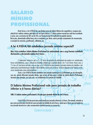 SALÁRIO
MÍNIMO
PROFISSIONAL
	
Desta forma, a Lei 4.950-A/66, que dispõe acerca do Salário Mínimo dos engenheiros, assegura piso
salarial de 6 salários mínimos pelo labor em seis horas diárias e 1 salário mínimo mensal por cada hora excedente
à sexta, com o acréscimo de 50% ou de 25%, em função do que foi explicado no capítulo anterior.
Nesse piso, denominado salário-base, não se computam, por óbvio, outras parcelas componentes da remuneração,
a exemplo de comissões, gratificações, adicionais, etc.

A lei 4.950-A/66 estabelece jornada mínima especial?
Não. A lei estabelece Salário Mínimo Profissional de conformidade com a carga horária trabalhada
diariamente e não jornada mínima de 6 horas.
	
É importante esclarecer que a 7ª e 8ª horas da jornada do profissional não podem ser consideradas
horas extraordinárias, caso o contrato de trabalho estipule que a jornada diária é de 7 ou 8 horas. Nesse caso, a
7ª e/ou a 8ª são horas normais, uma vez que a Lei 4.950-A/66 não estabelece jornada mínima de trabalho e sim
salário para o profissional que trabalhe 6 horas diárias e acima de seis horas. As horas superiores à 8ª diária, aí sim,
serão consideradas como extraordinárias.
	
Assim, a Lei 4.950-A/66 não estabelece uma jornada especial para os profissionais por ela abrangidos,
mas sim, admite diferentes jornadas diárias, que servem de base para o cálculo do Salário Mínimo Profissional,
devendo estas jornadas, em cada caso, ser estabelecidas no Contrato de Trabalho.

O Salário Mínimo Profissional vale para jornada de trabalho
inferior a 6 horas diárias?
SIM. O salário mínimo profissional é fixado para jornada diária de até 6 horas.
	
A Lei 4.950-A/66 não prevê piso profissional para jornadas inferiores a 6 horas. No entanto, entende-se
que o piso previsto pela referida lei é para jornadas de trabalho de até 6 horas, sendo que as horas que extrapolarem
essa jornada deverão ter o plus remuneratório também previsto na mesma lei.

15

 