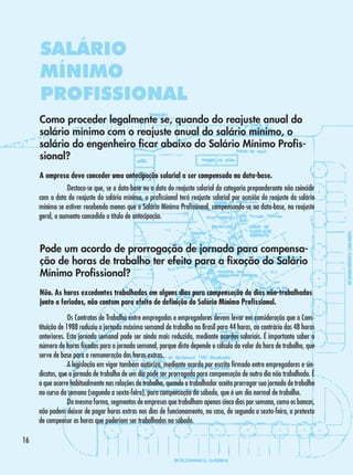 SALÁRIO
MÍNIMO
PROFISSIONAL
Como proceder legalmente se, quando do reajuste anual do
salário mínimo com o reajuste anual do salário mínimo, o
salário do engenheiro ficar abaixo do Salário Mínimo Profissional?
A empresa deve conceder uma antecipação salarial a ser compensada na data-base.
	
Destaca-se que, se a data-base ou a data do reajuste salarial da categoria preponderante não coincidir
com a data do reajuste do salário mínimo, o profissional terá reajuste salarial por ocasião do reajuste do salário
mínimo se estiver recebendo menos que o Salário Mínimo Profissional, compensando-se na data-base, no reajuste
geral, o aumento concedido a título de antecipação.

Pode um acordo de prorrogação de jornada para compensação de horas de trabalho ter efeito para a fixação do Salário
Mínimo Profissional?
Não. As horas excedentes trabalhadas em alguns dias para compensação de dias não-trabalhados
junto a feriados, não contam para efeito de definição do Salário Mínimo Profissional.
	
Os Contratos de Trabalho entre empregados e empregadores devem levar em consideração que a Constituição de 1988 reduziu a jornada máxima semanal de trabalho no Brasil para 44 horas, ao contrário das 48 horas
anteriores. Esta jornada semanal pode ser ainda mais reduzida, mediante acordos salariais. É importante saber o
número de horas fixadas para a jornada semanal, porque disto depende o cálculo do valor da hora de trabalho, que
serve de base para a remuneração das horas extras.
	
A legislação em vigor também autoriza, mediante acordo por escrito firmado entre empregadores e sindicatos, que a jornada de trabalho de um dia pode ser prorrogada para compensação de outro dia não trabalhado. É
o que ocorre habitualmente nas relações de trabalho, quando o trabalhador aceita prorrogar sua jornada de trabalho
no curso da semana (segunda a sexta-feira), para compensação do sábado, que é um dia normal de trabalho.
	
Da mesma forma, segmentos de empresas que trabalham apenas cinco dias por semana, como os bancos,
não podem deixar de pagar horas extras nos dias de funcionamento, no caso, de segunda a sexta-feira, a pretexto
de compensar as horas que poderiam ser trabalhadas no sábado.
16

 