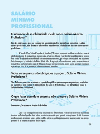 SALÁRIO
MÍNIMO
PROFISSIONAL
O adicional de insalubridade incide sobre Salário Mínimo
Profissional?
Sim. Os empregados que, por força de lei, convenção coletiva ou sentença normativa, recebam
salário profissional, têm direito ao adicional de insalubridade calculado com base em seuno salário
profissional.
	
A Súmula 17 do Tribunal Superior do Trabalho (TST) trouxe importante novidade em relação à base de
cálculo do adicional de insalubridade. Como se sabe, o Supremo Tribunal Federal já havia decidido não ser possível
fixar o valor do adicional de insalubridade com apoio no salário mínimo, por vedação constitucional. Mas a Suprema
Corte deixou para as instâncias trabalhistas definir, à luz da legislação infraconstitucional, qual a base de cálculo da
insalubridade que tomaria o seu lugar. O TST agora elegeu o salário profissional, porém apenas quando o empregado
o percebe por força de lei, convenção coletiva ou sentença normativa.

Todas as empresas são obrigadas a pagar o Salário Mínimo
Profissional?
Sim. Todas as empresas, e mesmo as repartições públicas que empregam engenheiros, arquitetos
ou agrônomos pelo regime da Consolidação das Leis do Trabalho (CLT) são obrigadas a pagar o
Salário Mínimo Profissional.

O que fazer quando a empresa não cumpre o Salário Mínimo
Profissional?
Denunciar e/ou acionar a Justiça do Trabalho.
	
Caso o seu empregador não esteja cumprindo essa determinação, você deverá recorrer ao seu sindicato
de classe profissional que lhe dará toda a assistência necessária para garantir o cumprimento da lei. De comum
acordo com você, o sindicato poderá adotar medidas prévias no sentido de denunciar o seu empregador por descumprimento da lei perante um ou mais desses órgãos:
17

 
