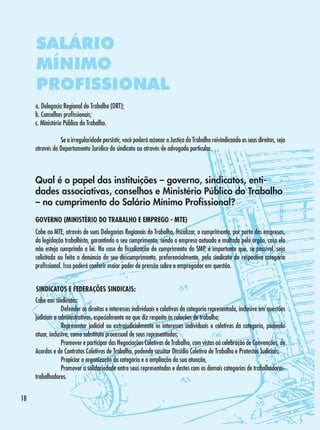 SALÁRIO
MÍNIMO
PROFISSIONAL
a. Delegacia Regional do Trabalho (DRT);
b. Conselhos profissionais;
c. Ministério Público do Trabalho.
	
Se a irregularidade persistir, você poderá acionar a Justiça do Trabalho reivindicando os seus direitos, seja
através do Departamento Jurídico do sindicato ou através de advogado particular.

Qual é o papel das instituições – governo, sindicatos, entidades associativas, conselhos e Ministério Público do Trabalho
– no cumprimento do Salário Mínimo Profissional?
GOVERNO (MINISTÉRIO DO TRABALHO E EMPREGO - MTE)
Cabe ao MTE, através de suas Delegacias Regionais do Trabalho, fiscalizar, o cumprimento, por parte das empresas,
da legislação trabalhista, garantindo o seu cumprimento, sendo a empresa autuada e multada pelo órgão, caso ela
não esteja cumprindo a lei. No caso da fiscalização do cumprimento do SMP, é importante que, se possível, seja
solicitada ou feita a denúncia do seu descumprimento, preferencialmente, pelo sindicato da respectiva categoria
profissional. Isso poderá conferir maior poder de pressão sobre o empregador em questão.
SINDICATOS E FEDERAÇÕES SINDICAIS:
Cabe aos sindicatos:
·	
Defender os direitos e interesses individuais e coletivos da categoria representada, inclusive em questões
judiciais e administrativas, especialmente no que diz respeito às relações de trabalho;
·	
Representar judicial ou extrajudicialmente os interesses individuais e coletivos da categoria, podendo
atuar, inclusive, como substituto processual de seus representados;
·	
Promover e participar das Negociações Coletivas de Trabalho, com vistas aà celebração de Convenções, de
Acordos e de Contratos Coletivos de Trabalho, podendo suscitar Dissídio Coletivo de Trabalho e Protestos Judiciais;
·	
Propiciar a organização da categoria e a ampliação da sua atuação,
·	
Promover a solidariedade entre seus representados e destes com as demais categorias de trabalhadorestrabalhadores.
18

 