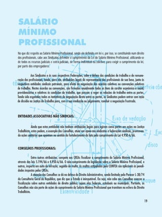 SALÁRIO
MÍNIMO
PROFISSIONAL
No que diz respeito ao Salário Mínimo Profissional, sendo ele definido em lei e, por isso, se constituindo num direito
dos profissionais, cabe aos Sindicatos defender o cumprimento da Lei do Salário Mínimo Profissional, utilizando-se
de todos os recursos judiciais e extra-judiciais, de forma individual ou coletiva, para exigir o cumprimento da lei,
por parte dos empregadores.
	
Aos Sindicatos e às suas respectivas Federações, cabe a defesa das condições de trabalho e de remuneração dos profissionais, tendo, para isto, atribuições legais de representação dos profissionais de sua base, junto às
respectivas entidades sindicais patronais, para efeito da negociação dos acordos coletivos ou convenções coletivas
de trabalho. Nestes acordos ou convenções, são firmados anualmente todos os itens de caráter econômico e social,
previdenciários e relativos às condições de trabalho, que passam a reger as relações de trabalho entre as partes.
Tendo sido esgotadas todas as tentativas de negociação direta entre as partes, os Sindicatos podem entrar com ação
de dissídio na Justiça do Trabalho para, com a sua mediação ou julgamento, concluir a negociação frustrada.

ENTIDADES ASSOCIATIVAS NÃO SINDICAIS:
	
Ainda que estas entidades não tenham atribuições legais para agirem como partes em ações na Justiça
Trabalhista, estas podem, a exemplo dos Conselhos, atuar em apoio aos sindicatos e federações sindicais, promovendo ações unitárias que apontam no sentido do fortalecimento da luta pelo cumprimento da Lei 4.950-A/66.
CONSELHOS PROFISSIONAIS:
	
Entre outras atribuições, compete aos CREAs fiscalizar o cumprimento do Salário Mínimo Profissional,
através das leis 5.194/66 e 4.950-A/66. O não-cumprimento da legislação sobre o Salário Mínimo Profissional, e
outras, importa em auto de infração, seguido de multa. As multas estipuladas pelo CONFEA são aplicáveis às penalidades impostas pelos CREAs.
	
A atuação dos Conselhos se dá na defesa do Direito Administrativo, sendo limitada pelo Parecer L-38/74
da Consultoria Geral da República, que diz que o Estado é inimputável. Ou seja, não cabe aos Conselhos exercer a
fiscalização sobre outras entidades de direito público, sejam elas federais, estaduais ou municipais. Portanto, os
Conselhos não são parte de ações de cumprimento do Salário Mínimo Profissional que tramitam na esfera do Direito
Trabalhista.
19

 
