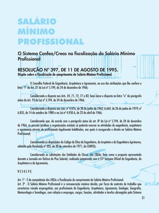 SALÁRIO
MÍNIMO
PROFISSIONAL
O Sistema Confea/Creas na fiscalização do Salário Mínimo
Profissional
RESOLUÇÃO Nº 397, DE 11 DE AGOSTO DE 1995.
Dispõe sobre a fiscalização do cumprimento do Salário Mínimo Profissional.

	
O Conselho Federal de Engenharia, Arquitetura e Agronomia, no uso das atribuições que lhe confere a
letra “f” do Art. 27 da Lei nº 5.194, de 24 de dezembro de 1966;
	
Considerando o disposto nos Arts. 24, 71, 72, 77 e 82, bem como o disposto na letra “a” do parágrafo
único do Art. 73 da Lei nº 5.194, de 24 de dezembro de 1966;
	
Considerando o disposto nas Leis: nº 4.076, de 30 de junho de 1962; 6.664, de 26 de junho de 1979; nº
6.835, de 14 de outubro de 1980 e na Lei nº 4.950-A, de 22 de abril de 1966;
	
Considerando que, de acordo com o parágrafo único do art. 8º da Lei nº 5.194, de 24 de dezembro
de 1966, as pessoas jurídicas e organizações estatais só poderão exercer as atividades de engenharia, arquitetura
e agronomia através de profissionais legalmente habilitados, aos quais é assegurado o direito ao Salário Mínimo
Profissional;
	
Considerando as disposições do Código de Ética do Engenheiro, do Arquiteto e do Engenheiro Agrônomo,
adotado pela Resolução nº 205, de 30 de setembro de 1971, do CONFEA;
	
Considerando as solicitações das Entidades de Classe, dos CREAs, bem como a proposta apresentada
durante a Jornada em Defesa do Piso Salarial, realizada juntamente com a 51ª Semana Oficial da Engenharia, da
Arquitetura e da Agronomia,
R E S O L V E:
Art. 1º - É de competência dos CREAs a fiscalização do cumprimento do Salário Mínimo Profissional.
Art. 2º - O Salário Mínimo Profissional é a remuneração mínima devida, por força de contrato de trabalho que
caracteriza vínculo empregatício, aos profissionais de Engenharia, Arquitetura, Agronomia, Geologia, Geografia,
Meteorologia e Tecnólogos, com relação a empregos, cargos, funções, atividades e tarefas abrangidos pelo Sistema
21

 