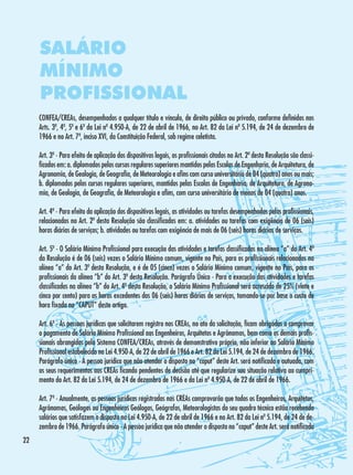 SALÁRIO
MÍNIMO
PROFISSIONAL
CONFEA/CREAs, desempenhados a qualquer título e vínculo, de direito público ou privado, conforme definidos nos
Arts. 3º, 4º, 5º e 6º da Lei nº 4.950-A, de 22 de abril de 1966, no Art. 82 da Lei nº 5.194, de 24 de dezembro de
1966 e no Art. 7º, inciso XVI, da Constituição Federal, sob regime celetista.
Art. 3º - Para efeito de aplicação dos dispositivos legais, os profissionais citados no Art. 2º desta Resolução são classificados em: a. diplomados pelos cursos regulares superiores mantidos pelas Escolas de Engenharia, de Arquitetura, de
Agronomia, de Geologia, de Geografia, de Meteorologia e afins com curso universitário de 04 (quatro) anos ou mais;
b. diplomados pelos cursos regulares superiores, mantidos pelas Escolas de Engenharia, de Arquitetura, de Agronomia, de Geologia, de Geografia, de Meteorologia e afins, com curso universitário de menos de 04 (quatro) anos.
Art. 4º - Para efeito da aplicação dos dispositivos legais, as atividades ou tarefas desempenhadas pelos profissionais,
relacionados no Art. 2º desta Resolução são classificadas em: a. atividades ou tarefas com exigência de 06 (seis)
horas diárias de serviços; b. atividades ou tarefas com exigência de mais de 06 (seis) horas diárias de serviços.
Art. 5º - O Salário Mínimo Profissional para execução das atividades e tarefas classificadas na alínea “a” do Art. 4º
da Resolução é de 06 (seis) vezes o Salário Mínimo comum, vigente no País, para os profissionais relacionados na
alínea “a” do Art. 3º desta Resolução, e é de 05 (cinco) vezes o Salário Mínimo comum, vigente no País, para os
profissionais da alínea “b” do Art. 3º desta Resolução. Parágrafo Único - Para a execução das atividades e tarefas
classificadas na alínea “b” do Art. 4º desta Resolução, o Salário Mínimo Profissional será acrescido de 25% (vinte e
cinco por cento) para as horas excedentes das 06 (seis) horas diárias de serviços, tomando-se por base o custo de
hora fixada no “CAPUT” deste artigo.
Art. 6º - As pessoas jurídicas que solicitarem registro nos CREAs, no ato da solicitação, ficam obrigadas a comprovar
o pagamento de Salário Mínimo Profissional aos Engenheiros, Arquitetos e Agrônomos, bem como os demais profissionais abrangidos pelo Sistema CONFEA/CREAs, através de demonstrativo próprio, não inferior ao Salário Mínimo
Profissional estabelecido na Lei 4.950-A, de 22 de abril de 1966 e Art. 82 da Lei 5.194, de 24 de dezembro de 1966.
Parágrafo único - A pessoa jurídica que não atender o disposto no “caput” deste Art. será notificada e autuada, com
os seus requerimentos aos CREAs ficando pendentes de decisão até que regularize sua situação relativa ao cumprimento do Art. 82 da Lei 5.194, de 24 de dezembro de 1966 e da Lei nº 4.950-A, de 22 de abril de 1966.
Art. 7º - Anualmente, as pessoas jurídicas registradas nos CREAs comprovarão que todos os Engenheiros, Arquitetos,
Agrônomos, Geólogos ou Engenheiros Geólogos, Geógrafos, Meteorologistas do seu quadro técnico estão recebendo
salários que satisfazem o disposto na Lei 4.950-A, de 22 de abril de 1966 e no Art. 82 da Lei nº 5.194, de 24 de dezembro de 1966. Parágrafo único - A pessoa jurídica que não atender o disposto no “caput” deste Art. será notificada
22

 