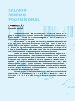 SALÁRIO
MÍNIMO
PROFISSIONAL
APRESENTAÇÃO
Uma conquista consolidada

	
O Salário Mínimo Profissional – SMP – foi instituído pela lei 4.950-A/66, de 22 de abril de 1966. Ela
garante aos engenheiros, arquitetos, agrônomos, químicos e médicos veterinários um salário mínimo proporcional
à jornada de trabalho e à duração do curso no qual o profissional graduou-se. A lei do SMP constitui-se numa das
principais conquistas dessas categorias profissionais.
	
Apesar dos avanços, a sua plena aplicação ainda deixa a desejar, especialmente na administração direta
do setor público, principal responsável pela construção da infra-estrutura do país e portanto, por grande parte dos
empregos gerados na área da engenharia e da arquitetura. A administração pública direta, que resiste em seguir a
lei e, em muitos casos, paga salários aviltantes a esses profissionais, alega em sua defesa que a lei 4950-A/66 não
se estende aos funcionários estatutários, regidos pelo RJU – Regime Jurídico Único. O enfrentamento dessa situação
requer a mobilização permanente da categoria e a vigilância de suas instituições representativas.
	
O objetivo desta publicação, editada no momento em que se comemora 40 anos da vigência da lei, é
apresentar aos profissionais e empresários a legislação referente ao Salário Mínimo Profissional e esclarecer as
principais dúvidas normalmente levantadas quanto à sua aplicabilidade. As entidades nacionais da engenharia e
da arquitetura (Fisenge – Federação Interestadual de Sindicatos de Engenheiros FNE – Federação Nacional dos
Engenheiros – e FNA – Federação Nacional dos Arquitetos) e seus sindicatos filiados bem como o CONFEA – Conselho
Federal de Engenharia, Arquitetura e Agronomia, acreditam que o reconhecimento, a remuneração adequada e o
estabelecimento de carreiras para os profissionais transcendem questões estritamente corporativas. Representam,
na verdade, a perspectiva de se construir uma Nação desenvolvida econômica e socialmente, uma vez que, nenhum
país pode prescindir de sua capacitação no campo tecnológico.
	
Esta cartilha representa, pois, o esforço das Federações citadas e seus respectivos sindicatos filiados, com
o apoio do CONFEA e dos CREAs dos estados AC, AM, RR, RO, PA, AP, MA, PI, CE, RN, PB, PE, AL, SE, BA, MS, MT,
TO, GO, DF, MG, ES, RJ, SP, PR, SC, RS em prol da valorização dos profissionais da engenharia, da arquitetura e da
agronomia.



 
