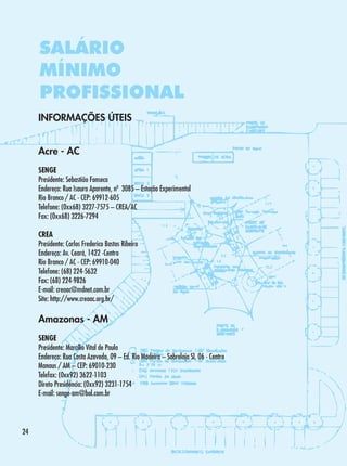 SALÁRIO
MÍNIMO
PROFISSIONAL
INFORMAÇÕES ÚTEIS
Acre - AC
SENGE
Presidente: Sebastião Fonseca
Endereço: Rua Isaura Aparente, nº 3085 – Estação Experimental
Rio Branco / AC - CEP: 69912-605
Telefone: (0xx68) 3227-7575 – CREA/AC
Fax: (0xx68) 3226-7294
CREA
Presidente: Carlos Frederico Bastos Ribeiro
Endereço: Av. Ceará, 1422 -Centro
Rio Branco / AC - CEP: 69910-040
Telefone: (68) 224-5632
Fax: (68) 224-9826
E-mail: creaac@mdnet.com.br
Site: http://www.creaac.org.br/

Amazonas - AM
SENGE
Presidente: Marcílio Vital de Paula
Endereço: Rua Costa Azevedo, 09 – Ed. Rio Madeira – Sobreloja Sl. 06 - Centro
Manaus / AM – CEP: 69010-230
Telefax: (0xx92) 3622-1103
Direto Presidência: (0xx92) 3231-1754
E-mail: senge-am@bol.com.br

24

 