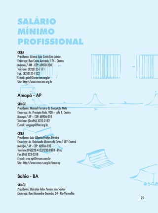 SALÁRIO
MÍNIMO
PROFISSIONAL
CREA
Presidente: Afonso Luiz Costa Lins Júnior
Endereço: Rua Costa Azevedo, 174 - Centro
Manaus / AM - CEP: 69010-230
Telefone: (92)2125-7111
Fax: (92)2125-7122
E-mail: geinf@crea-am.org.br
Site: http://www.crea-am.org.br

Amapá - AP
SENGE
Presidente: Manoel Ferreira da Conceição Neto
Endereço: Av. Procópio Rola, 930 – sala B. Centro
Macapá / AP – CEP: 68906-010
Telefone: (0xx96) 3223-0192
E-mail: sengeap@fne.org.br
CREA
Presidente: Luiz Alberto Freitas Pereira
Endereço: Av. Raimundo Álvares da Costa,1597-Central
Macapá / AP - CEP: 68906-030
Telefone:(96)222-4153/223-0318 - Pres.
Fax:(96) 223-0318
E-mail: crea-ap@tvsom.com.br
Site: http://www.crea-rs.org.br/crea-ap

Bahia - BA
SENGE
Presidente: Ubiratan Félix Pereira dos Santos
Endereço: Rua Alexandre Gusmão, 04 - Rio Vermelho
25

 