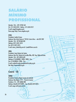 SALÁRIO
MÍNIMO
PROFISSIONAL
Salvador / BA – CEP: 41950-160
Tel.: (71) 3335-0510 - Telefax.: (71) 3335-0157
E-mail: senge@sengeba.org.br
Home page: http://www.sengeba.org.br
ISTAS
Presidente: Jandira França
Endereço: Rua Carlos Gomes nº 103 Ed. Castro Alves – sala 301/302
Salvador / BA - CEP 40.060.330
Telefone: (071) 3321-4374
Fax: (071) 3321-4374
E-mail: sinarq_bahia@ig.com.br | jandaf@terra.com.br
CREA
Presidente: Jonas Dantas dos Santos
Endereço: Rua Prof. Aloísio de Carvalho Filho, 402 Eng. Velho de Brotas
Salvador / BA - CEP: 40243-620
Telefone: (71)4538989 / 8990 / 8903 - Pres.
Fax: (71)4538963 / 8906 - Pres.
E-mail: creaba@creaba/presidencia@creaba.org.br
Site: http://www.creaba.org.br

Ceará - CE
SENGE
Presidente: Francisco Regis Carneiro de Andrade
Endereço: Rua Alegre, nº 01 – Praia de Iracema
Fortaleza / CE – CEP: 60060-280
Telefone: (0xx85) 3219-0099 – Fax: (0xx85) 3219-2376
E-mail: senge-ce@matrix.com.br

26

 