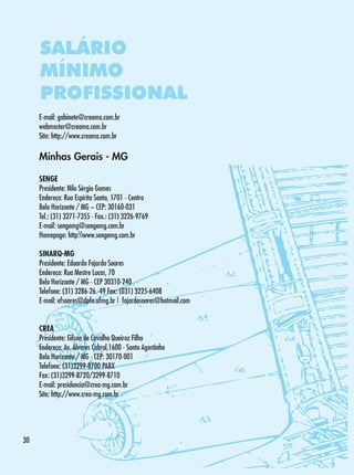 SALÁRIO
MÍNIMO
PROFISSIONAL
E-mail: gabinete@creama.com.br
webmaster@creama.com.br
Site: http://www.creama.com.br

Minhas Gerais - MG
SENGE
Presidente: Nilo Sérgio Gomes
Endereço: Rua Espírito Santo, 1701 - Centro
Belo Horizonte / MG – CEP: 30160-031
Tel.: (31) 3271-7355 - Fax.: (31) 3226-9769
E-mail: sengemg@sengemg.com.br
Homepage: http:www.sengemg.com.br
SINARQ-MG
Presidente: Eduardo Fajardo Soares
Endereço: Rua Mestre Lucas, 70
Belo Horizonte / MG - CEP 30310-240
Telefone: (31) 3286-26.-49 Fax: (031) 3225-6408
E-mail: efsoares@dpfo.ufmg.br | fajardosoares@hotmail.com
CREA
Presidente: Gilson de Cavalho Queiroz Filho
Endereço: Av. Álvares Cabral,1600 - Santo Agostinho
Belo Horizonte / MG - CEP: 30170-001
Telefone: (31)3299-8700 PABX
Fax: (31)3299-8720/3299-8710
E-mail: presidencia@crea-mg.com.br
Site: http://www.crea-mg.com.br

30

 