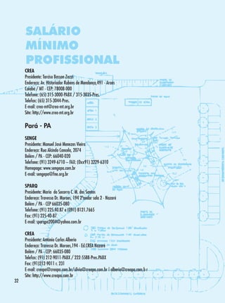 SALÁRIO
MÍNIMO
PROFISSIONAL
CREA
Presidente: Tarciso Bassan Zezzi
Endereço: Av. Historiador Rubens de Mendonça,491 - Araés
Cuiabá / MT - CEP: 78008-000
Telefone: (65) 315-3000-PABX / 315-3035-Pres.
Telefax: (65) 315-3044-Pres.
E-mail: crea-mt@crea-mt.org.br
Site: http://www.crea-mt.org.br

Pará - PA
SENGE
Presidente: Manuel José Menezes Vieira
Endereço: Rua Alcindo Cancela, 2074
Belém / PA - CEP: 66040-020
Telefone: (91) 3249-6710 – FAX: (0xx91) 3229-6310
Homepage: www.sengepa.com.br
E-mail: sengepa@fne.org.br
SPARQ
Presidente: Maria do Socorro C. M. dos Santos
Endereço: Travessa Dr. Moraes, 194 2ºandar sala 2 - Nazaré
Belém / PA - CEP 66035-080
Telefone: (91) 225.40.87 e (091) 8121.7665
Fax: (91) 225-40-87
E-mail: sparqpa2004@yahoo.com.br

32

CREA
Presidente: Antônio Carlos Alberio
Endereço: Travessa Dr. Moraes,194 - Ed.CREA Nazaré
Belém / PA - CEP: 66035-080
Telefax: (91) 212-9011-PABX / 222-5588-Pres.PABX
Fax: (91)212-9011 r. 231
E-mail: creapa@creapa.com.br/silvia@creapa.com.br | alberio@creapa.com.b r
Site: http://www.creapa.com.br

 