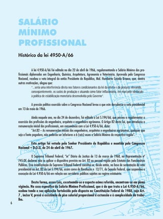 SALÁRIO
MÍNIMO
PROFISSIONAL
Histórico da lei 4950-A/66
	
A lei 4.950-A/66 foi editada no dia 22 de abril de 1966, regulamentando o Salário Mínimo dos profissionais diplomados em Engenharia, Química, Arquitetura, Agronomia e Veterinária. Aprovada pelo Congresso
Nacional, recebeu o veto integral do então Presidente da República, Mal. Humberto Castelo Branco, que, dentre
outras motivações, alegou que:
	
“...seria uma interferência direta nos fatores condicionantes da lei da oferta e da procura, elevando, 	
	
conseqüentemente, os custos de produção e atuando como fator inflacionário, em marcante obstáculo 	
	
à política de estabilização monetária desenvolvida pelo Governo”.
	
	
A pressão política exercida sobre o Congresso Nacional levou a que este derrubasse o veto presidencial
em 13 de maio de 1966.
	
	
Ainda naquele ano, no dia 24 de dezembro, foi editada a Lei 5.194/66, que passou a regulamentar o
exercício das profissões de engenheiro, arquiteto e engenheiro agrônomo. O Artigo 82 desta Lei, que introduziu a
remuneração inicial dos profissionais, em consonância com a Lei 4.950-A/66, dizia:
	
“Art.82 – As remunerações iniciais dos engenheiros, arquitetos e engenheiros agrônomos, qualquer que
seja a fonte pagadora, não poderão ser inferiores a 6 (seis) vezes o Salário Mínimo da respectiva região”.
	
Este artigo foi vetado pelo Senhor Presidente da República e mantido pelo Congresso
Nacional – D.O.U. de 24 de abril de 1967.
	
O Supremo Tribunal Federal, “in” Diário da Justiça de 13 de março de 1968, na Representação nº
745-DF, declarou não se aplicar o dispositivo previsto no Art. 82 ao pessoal regido pelo Estatuto dos Funcionários
Públicos. Essa manifestação do Supremo Tribunal Federal constitui-se, desde então, na base de sustentação do veto
presidencial ao Art. 82 da Lei 5.194/66, assim como da Resolução n° 12/71, do Senado Federal, que suspendeu a
execução da Lei 4.950-A/66 em relação aos servidores públicos sujeitos ao regime estatuário.



	
Desta forma, essas Leis, excetuando-se o aspecto acima referido, encontram-se em plena
vigência. No caso específico do Salário Mínimo Profissional, que é do que trata a Lei 4.950-A/66,
acabou tendo a sua aplicação fortalecida pelo disposto na Constituição Federal de 1988, cujo Art.
7°, inciso V, prevê a existência de piso salarial proporcional à extensão e à complexidade do trabalho.

 