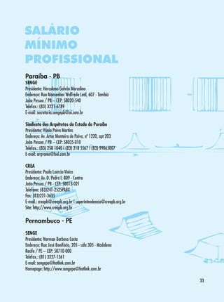 SALÁRIO
MÍNIMO
PROFISSIONAL
Paraíba - PB

SENGE
Presidente: Herculano Galvão Marcelino
Endereço: Rua Monsenhor Walfredo Leal, 607 - Tambiá
João Pessoa / PB – CEP: 58020-540
Telefax.: (83) 3221-6789
E-mail: secretaria.sengepb@oi.com.br
Sindicato dos Arquitetos do Estado da Paraíba
Presidente: Vânia Paiva Martins
Endereço: Av. Artur Monteiro de Paiva, nº 1220, apt 203
João Pessoa / PB – CEP: 58035-010
Telefax.: (83) 258 1040 | (83) 218 5567 | (83) 99865007
E-mail: arqvania@bol.com.br
CREA
Presidente: Paulo Laércio Vieira
Endereço: Av. D. Pedro I, 809 - Centro
João Pessoa / PB - CEP: 58013-021
Telefone: (83)241-2525PABX
Fax: (83)221-3635
E-mail.: creapb@creapb.org.br | superintendencia@creapb.org.br
Site: http://www.creapb.org.br

Pernambuco - PE
SENGE
Presidente: Norman Barbosa Costa
Endereço: Rua José Bonifácio, 205 - sala 305 - Madalena
Recife / PE – CEP: 50710-000 	
Telefax.: (81) 3227-1361
E-mail: sengepe@hotlink.com.br
Homepage: http://www.sengepe@hotlink.com.br
33

 