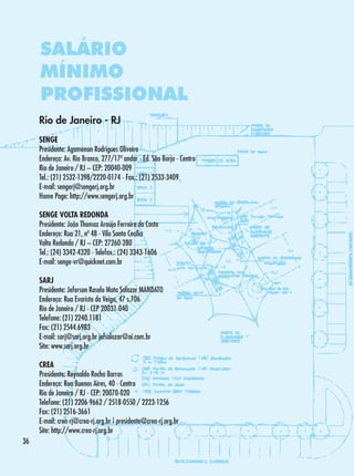 SALÁRIO
MÍNIMO
PROFISSIONAL
Rio de Janeiro - RJ
SENGE
Presidente: Agamenon Rodrigues Oliveira
Endereço: Av. Rio Branco, 277/17º andar - Ed. São Borja - Centro
Rio de Janeiro / RJ – CEP: 20040-009	
Tel.: (21) 2532-1398/2220-0174 - Fax.: (21) 2533-3409
E-mail: sengerj@sengerj.org.br
Home Page: http://www.sengerj.org.br
SENGE VOLTA REDONDA
Presidente: João Thomaz Araújo Ferreira da Costa
Endereço: Rua 21, nº 48 - Vila Santa Cecília
Volta Redonda / RJ – CEP: 27260-280 	
Tel.: (24) 3342-4320 - Telefax.: (24) 3343-1606
E-mail: senge-vr@quicknet.com.br
SARJ
Presidente: Jeferson Roselo Mota Salazar MANDATO
Endereço: Rua Evaristo da Veiga, 47 s.706
Rio de Janeiro / RJ - CEP 20031-040
Telefone: (21) 2240.1181
Fax: (21) 2544.6983
E-mail: sarj@sarj.org.br jefsalazar@oi.com.br
Site: www.sarj.org.br
CREA
Presidente: Reynaldo Rocha Barros
Endereço: Rua Buenos Aires, 40 - Centro
Rio de Janeiro / RJ - CEP: 20070-020
Telefone: (21) 2206-9662 / 2518-0550 / 2223-1256
Fax: (21) 2516-3661
E-mail: crea-rj@crea-rj.org.br | presidente@crea-rj.org.br
Site: http://www.crea-rj.org.br
36

 
