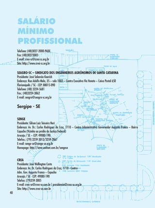SALÁRIO
MÍNIMO
PROFISSIONAL
Telefone: (48)3027-2000-PABX
Fax: (48)30272005
E-mail: crea-sc@crea-sc.org.br
Site: http://www.crea-sc.org.br
SEAGRO-SC – SINDICATO DOS ENGENHEIROS AGRÔNOMOS DE SANTA CATARINA
Presidente: José Salomão Koerich
Endereço: Rua Adolfo Melo, 35 – sala 1002 – Centro Executivo Via Veneto – Caixa Postal 650
Florianópolis / SC - CEP: 88015-090
Telefone: (48) 3224-5681
Fax.: (48)3224-3862
E-mail: seagro@seagro-sc.org.br

Sergipe - SE
SENGE
Presidente: Gilson Luiz Teixeira Neri
Endereço: Av. Dr.: Carlos Rodrigues da Cruz, 1710 – Centro Administrativo Governador Augusto Franco – Bairro
Capucho (Vizinho ao prédio da Justiça Federal)
Aracaju / SE – CEP: 49080-190
Telefax.: (79) 3259-3013/3259-2867
E-mail: senge-se@senge-se.org.br
Homepage: http://www.unitnet.com.br/sengese

40

CREA
Presidente: José Wellington Costa
Endereço: Av. Dr. Carlos Rodrigues da Cruz, 1710 - Centro
Adm. Gov. Augusto Franco – Capucho
Aracajú / SE - CEP: 49080-190
Telefax: (79)259-3005
E-mail: crea-se@crea-se.com.br | presidencia@crea-se.org.br
Site: http://www.crea-se.com.br

 