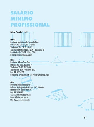 SALÁRIO
MÍNIMO
PROFISSIONAL
São Paulo - SP
SENGE
Presidente: Murilo Celso de Campos Pinheiro
Endereço: Rua Genebra, 25 – 5º andar
São Paulo / SP – CEP: 01316-901
Telefone: PABX (0xx11) 3113-2600 – Fax: ramal 20
Presidência: (0xx11) 3113.2610 / 2611
E-mail: presidencia@seesp.org.br
SASP
Presidente: Valeska Peres Pinto
Endereço: Rua Mauá, 836 Casa 14
São Paulo / SP - CEP 01028-000
Telefone: (11) 3229-7989/3229-4953
Fax: (11) 3229-5527
E-mail: sasp_sp@br.inter.net SITE www.arquiteto-sasp.org.br
CREA
Presidente: José Tadeu da Silva
Endereço: Av. Brigadeiro Faria Lima, 1059 - Pinheiros
São Paulo / SP - CEP: 01452920
Fax: (11)3814-8972
Telefone: (11)3816-6522-PABX
E-mail: info@creasp.com.br
Site: http://www.creasp.org.br

41

 