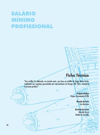 SALÁRIO
MÍNIMO
PROFISSIONAL

Ficha Técnica
“Esta cartilha foi elaborada, em grande parte, com base na cartilha do Senge Minas Gerais,
modificada com sugestões apresentadas por representantes da Fisenge, FNE, FNA e respectivas
assessorias jurídicas.”
Projeto Gráfico
Origem Comunicação ESPM
Direção de Arte
Lisa Akerman
Revisão de Texto
Marcelo Ferraz
Natália de Carvalho

42

 