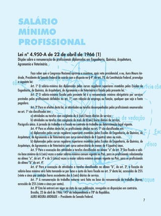 SALÁRIO
MÍNIMO
PROFISSIONAL
Lei nº 4.950-A de 22 de abril de 1966 (1)

Dispõe sobre a remuneração de profissionais diplomados em Engenharia, Química, Arquitetura,
Agronomia e Veterinária.
	
Faço saber que o Congresso Nacional aprovou e manteve, após veto presidencial, e eu, Auro Moura Andrade, Presidente do Senado Federal de acordo com o disposto no § 4º, do art. 70, da Constituição Federal, promulgo
a seguinte lei:
	
Art. 1º O salário-mínimo dos diplomados pelos cursos regulares superiores mantidos pelas Escolas de
Engenharia, de Química, de Arquitetura, de Agronomia e de Veterinária é fixado pela presente lei.
	
Art. 2º O salário-mínimo fixado pela presente lei é a remuneração mínima obrigatória por serviços
prestados pelos profissionais definidos no art. 1º, com relação de emprego ou função, qualquer que seja a fonte
pagadora.
	
Art. 3º Para os efeitos desta lei, as atividades ou tarefas desempenhadas pelos profissionais enumerados
no art. 1º são classificadas em:
	
a) atividades ou tarefas com exigência de 6 (seis) horas diárias de serviço;
	
b) atividades ou tarefas com exigência de mais de 6(seis) horas diárias de serviço.
Parágrafo único. A jornada de trabalho é a fixada no contrato de trabalho ou determinação legal vigente.
	
Art. 4º Para os efeitos desta lei, os profissionais citados no art. 1º são classificados em:
	
a) diplomados pelos cursos regulares superiores mantidos pelas Escolas de Engenharia, de Química, de
Arquitetura, de Agronomia e de Veterinária com curso universitário de 4 (quatro) anos ou mais.
	
b) diplomados pelos cursos regulares superiores mantidos pelas Escolas de Engenharia, de Química, de
Arquitetura, de Agronomia e de Veterinária com curso universitário de menos de 4 (quatro) anos.
	
Art. 5º Para a execução das atividades e tarefas classificadas na alínea “a” do art. 3º fica fixado o salário-base mínimo de 6 (seis) vezes o maior salário-mínimo comum vigente no País, para os profissionais relacionados
na alínea “a”, do art. 4º e de 5 (cinco) vezes o maior salário-mínimo comum vigente no País, para os profissionais
da alínea “b” do art. 4º.
	
Art. 6º Para a execução de atividades e tarefas classificadas na alínea “b”, do art. 3º, a fixação do
salário-base mínimo será feita tomando-se por base o custo da hora fixado no art. 5º desta lei, acrescidas de 25%
(vinte e cinco por cento)as horas excedentes das 6 (seis) diárias de serviço.
	
Art. 7º A remuneração do trabalho noturno será feita na base da remuneração do trabalho diurno,
acrescida de 25% (vinte e cinco por cento).
	
Art. 8º Esta lei entrará em vigor na data de sua publicação, revogadas as disposições em contrário.
	
Brasília, 22 de abril de 1966; 145º da Independência e 78º da República.
	
AURO MOURA ANDRADE – Presidente do Senado Federal.



 