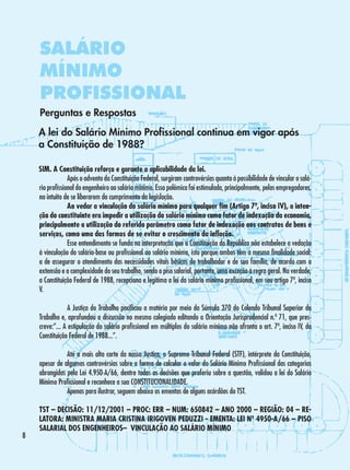 SALÁRIO
MÍNIMO
PROFISSIONAL
Perguntas e Respostas
A lei do Salário Mínimo Profissional continua em vigor após
a Constituição de 1988?
SIM. A Constituição reforça e garante a aplicabilidade da lei.
	
Após o advento da Constituição Federal, surgiram controvérsias quanto à possibilidade de vincular o salário profissional do engenheiro ao salário mínimo. Essa polêmica foi estimulada, principalmente, pelos empregadores,
no intuito de se liberarem do cumprimento da legislação.
	
Ao vedar a vinculação do salário mínimo para qualquer fim (Artigo 7º, inciso IV), a intenção do constituinte era impedir a utilização do salário mínimo como fator de indexação da economia,
principalmente a utilização do referido parâmetro como fator de indexação aos contratos de bens e
serviços, como uma das formas de se evitar o crescimento da inflação.
	
Esse entendimento se funda na interpretação que a Constituição da República não estabelece a vedação
à vinculação do salário-base ou profissional ao salário mínimo, isto porque ambos têm a mesma finalidade social:
a de assegurar o atendimento das necessidades vitais básicas do trabalhador e de sua família, de acordo com a
extensão e a complexidade do seu trabalho, sendo o piso salarial, portanto, uma exceção à regra geral. Na verdade,
a Constituição Federal de 1988, recepciona e legitima a lei do salário mínimo profissional, em seu artigo 7º, inciso
V.
	
A Justiça do Trabalho pacificou a matéria por meio da Súmula 370 do Colendo Tribunal Superior do
Trabalho e, aprofundou a discussão no mesmo colegiado editando a Orientação Jurisprudencial n.º 71, que prescreve:”... A estipulação do salário profissional em múltiplos do salário mínimo não afronta o art. 7º, inciso IV, da
Constituição Federal de 1988...”.
	
Até a mais alta corte da nossa Justiça, o Supremo Tribunal Federal (STF), intérprete da Constituição,
apesar de algumas controvérsias sobre a forma de calcular o valor do Salário Mínimo Profissional das categorias
abrangidas pela Lei 4.950-A/66, dentre todas as decisões que proferiu sobre a questão, validou a lei do Salário
Mínimo Profissional e reconhece a sua CONSTITUCIONALIDADE.
	
Apenas para ilustrar, seguem abaixo as ementas de alguns acórdãos do TST.



TST – DECISÃO: 11/12/2001 – PROC: ERR – NUM: 650842 – ANO 2000 – REGIÃO: 04 – RELATORA: MINISTRA MARIA CRISTINA IRIGOVEN PEDUZZI - EMENTA: LEI Nº 4950-A/66 – PISO
SALARIAL DOS ENGENHEIROS– VINCULAÇÃO AO SALÁRIO MÍNIMO

 